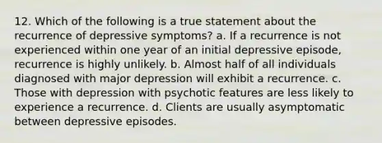 12. Which of the following is a true statement about the recurrence of depressive symptoms? a. If a recurrence is not experienced within one year of an initial depressive episode, recurrence is highly unlikely. b. Almost half of all individuals diagnosed with major depression will exhibit a recurrence. c. Those with depression with psychotic features are less likely to experience a recurrence. d. Clients are usually asymptomatic between depressive episodes.