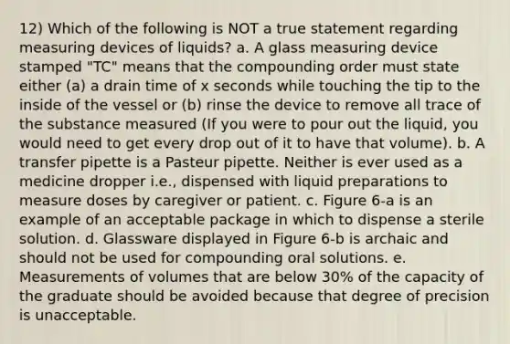 12) Which of the following is NOT a true statement regarding measuring devices of liquids? a. A glass measuring device stamped "TC" means that the compounding order must state either (a) a drain time of x seconds while touching the tip to the inside of the vessel or (b) rinse the device to remove all trace of the substance measured (If you were to pour out the liquid, you would need to get every drop out of it to have that volume). b. A transfer pipette is a Pasteur pipette. Neither is ever used as a medicine dropper i.e., dispensed with liquid preparations to measure doses by caregiver or patient. c. Figure 6-a is an example of an acceptable package in which to dispense a sterile solution. d. Glassware displayed in Figure 6-b is archaic and should not be used for compounding oral solutions. e. Measurements of volumes that are below 30% of the capacity of the graduate should be avoided because that degree of precision is unacceptable.