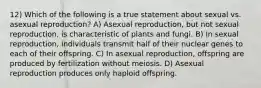 12) Which of the following is a true statement about sexual vs. asexual reproduction? A) Asexual reproduction, but not sexual reproduction, is characteristic of plants and fungi. B) In sexual reproduction, individuals transmit half of their nuclear genes to each of their offspring. C) In asexual reproduction, offspring are produced by fertilization without meiosis. D) Asexual reproduction produces only haploid offspring.