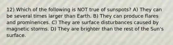 12) Which of the following is NOT true of sunspots? A) They can be several times larger than Earth. B) They can produce flares and prominences. C) They are surface disturbances caused by magnetic storms. D) They are brighter than the rest of the Sun's surface.