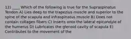 12) ____ Which of the following is true for the Supraspinatus Tendon A) Lies deep to the trapezius muscle and superior to the spine of the scapula and infraspinatus muscle B) Does not contain collagen fibers C) Inserts onto the lateral epicondyle of the humerus D) Lubricates the glenoid cavity of scapula E) Contributes to the movement of the