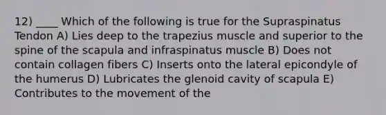 12) ____ Which of the following is true for the Supraspinatus Tendon A) Lies deep to the trapezius muscle and superior to the spine of the scapula and infraspinatus muscle B) Does not contain collagen fibers C) Inserts onto the lateral epicondyle of the humerus D) Lubricates the glenoid cavity of scapula E) Contributes to the movement of the