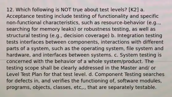 12. Which following is NOT true about test levels? [K2] a. Acceptance testing include testing of functionality and specific non-functional characteristics, such as resource-behavior (e.g.., searching for memory leaks) or robustness testing, as well as structural testing (e.g., decision coverage) b. Integration testing tests interfaces between components, interactions with different parts of a system, such as the operating system, file system and hardware, and interfaces between systems. c. System testing is concerned with the behavior of a whole system/product. The testing scope shall be clearly addressed in the Master and/ or Level Test Plan for that test level. d. Component Testing searches for defects in, and verifies the functioning of, software modules, programs, objects, classes, etc,., that are separately testable.