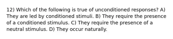 12) Which of the following is true of unconditioned responses? A) They are led by conditioned stimuli. B) They require the presence of a conditioned stimulus. C) They require the presence of a neutral stimulus. D) They occur naturally.