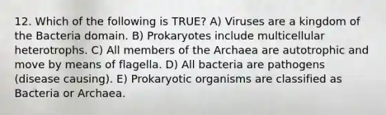 12. Which of the following is TRUE? A) Viruses are a kingdom of the Bacteria domain. B) Prokaryotes include multicellular heterotrophs. C) All members of the Archaea are autotrophic and move by means of flagella. D) All bacteria are pathogens (disease causing). E) Prokaryotic organisms are classified as Bacteria or Archaea.