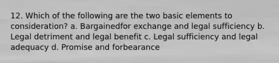 12. Which of the following are the two basic elements to consideration? a. Bargainedfor exchange and legal sufficiency b. Legal detriment and legal benefit c. Legal sufficiency and legal adequacy d. Promise and forbearance