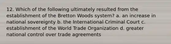 12. Which of the following ultimately resulted from the establishment of the Bretton Woods system? a. an increase in national sovereignty b. the International Criminal Court c. establishment of the World Trade Organization d. greater national control over trade agreements