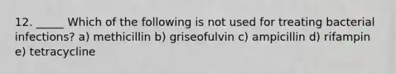 12. _____ Which of the following is not used for treating bacterial infections? a) methicillin b) griseofulvin c) ampicillin d) rifampin e) tetracycline