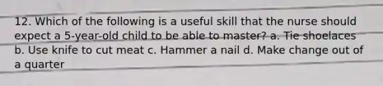 12. Which of the following is a useful skill that the nurse should expect a 5-year-old child to be able to master? a. Tie shoelaces b. Use knife to cut meat c. Hammer a nail d. Make change out of a quarter