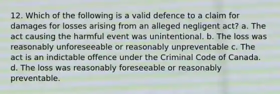 12. Which of the following is a valid defence to a claim for damages for losses arising from an alleged negligent act? a. The act causing the harmful event was unintentional. b. The loss was reasonably unforeseeable or reasonably unpreventable c. The act is an indictable offence under the Criminal Code of Canada. d. The loss was reasonably foreseeable or reasonably preventable.