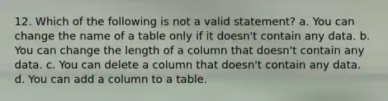 12. Which of the following is not a valid statement? a. You can change the name of a table only if it doesn't contain any data. b. You can change the length of a column that doesn't contain any data. c. You can delete a column that doesn't contain any data. d. You can add a column to a table.