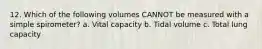 12. Which of the following volumes CANNOT be measured with a simple spirometer? a. Vital capacity b. Tidal volume c. Total lung capacity