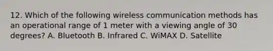 12. Which of the following wireless communication methods has an operational range of 1 meter with a viewing angle of 30 degrees? A. Bluetooth B. Infrared C. WiMAX D. Satellite