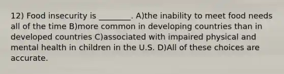 12) Food insecurity is ________. A)the inability to meet food needs all of the time B)more common in developing countries than in developed countries C)associated with impaired physical and mental health in children in the U.S. D)All of these choices are accurate.