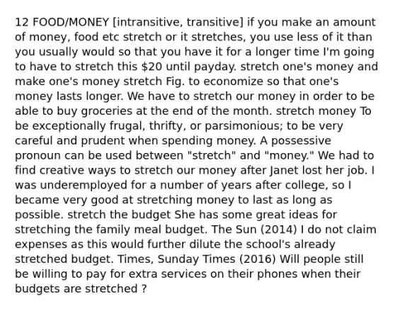 12 FOOD/MONEY [intransitive, transitive] if you make an amount of money, food etc stretch or it stretches, you use less of it than you usually would so that you have it for a longer time I'm going to have to stretch this 20 until payday. stretch one's money and make one's money stretch Fig. to economize so that one's money lasts longer. We have to stretch our money in order to be able to buy groceries at the end of the month. stretch money To be exceptionally frugal, thrifty, or parsimonious; to be very careful and prudent when spending money. A possessive pronoun can be used between "stretch" and "money." We had to find creative ways to stretch our money after Janet lost her job. I was underemployed for a number of years after college, so I became very good at stretching money to last as long as possible. stretch the budget She has some great ideas for stretching the family meal budget. The Sun (2014) I do not claim expenses as this would further dilute the school's already stretched budget. Times, Sunday Times (2016) Will people still be willing to pay for extra services on their phones when their budgets are stretched ?