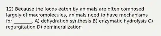 12) Because the foods eaten by animals are often composed largely of macromolecules, animals need to have mechanisms for ________. A) dehydration synthesis B) enzymatic hydrolysis C) regurgitation D) demineralization