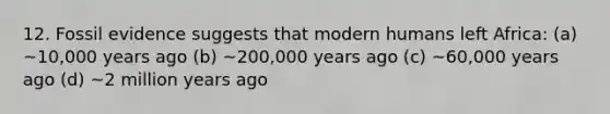 12. Fossil evidence suggests that modern humans left Africa: (a) ~10,000 years ago (b) ~200,000 years ago (c) ~60,000 years ago (d) ~2 million years ago