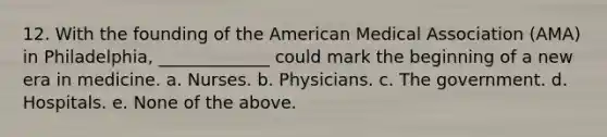 12. With the founding of the American Medical Association (AMA) in Philadelphia, _____________ could mark the beginning of a new era in medicine. a. Nurses. b. Physicians. c. The government. d. Hospitals. e. None of the above.