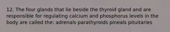 12. The four glands that lie beside the thyroid gland and are responsible for regulating calcium and phosphorus levels in the body are called the: adrenals parathyroids pineals pituitaries