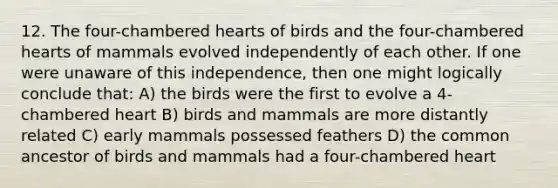 12. The four-chambered hearts of birds and the four-chambered hearts of mammals evolved independently of each other. If one were unaware of this independence, then one might logically conclude that: A) the birds were the first to evolve a 4-chambered heart B) birds and mammals are more distantly related C) early mammals possessed feathers D) the common ancestor of birds and mammals had a four-chambered heart