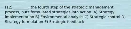 (12) ________, the fourth step of the strategic management process, puts formulated strategies into action. A) Strategy implementation B) Environmental analysis C) Strategic control D) Strategy formulation E) Strategic feedback