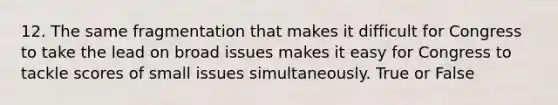 12. The same fragmentation that makes it difficult for Congress to take the lead on broad issues makes it easy for Congress to tackle scores of small issues simultaneously. True or False