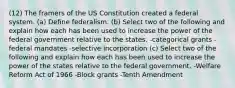 (12) The framers of the US Constitution created a federal system. (a) Define federalism. (b) Select two of the following and explain how each has been used to increase the power of the federal government relative to the states. -categorical grants -federal mandates -selective incorporation (c) Select two of the following and explain how each has been used to increase the power of the states relative to the federal government. -Welfare Reform Act of 1966 -Block grants -Tenth Amendment