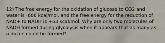 12) The free energy for the oxidation of glucose to CO2 and water is -686 kcal/mol, and the free energy for the reduction of NAD+ to NADH is +53 kcal/mol. Why are only two molecules of NADH formed during glycolysis when it appears that as many as a dozen could be formed?