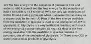 12) The free energy for the oxidation of glucose to CO2 and water is -686 kcal/mol and the free energy for the reduction of NAD+ to NADH is +53 kcal/mol. Why are only two molecules of NADH formed during glycolysis when it appears that as many as a dozen could be formed? A) Most of the free energy available from the oxidation of glucose is used in the production of ATP in glycolysis. B) Glycolysis is a very inefficient reaction, with much of the energy of glucose released as heat. C) Most of the free energy available from the oxidation of glucose remains in pyruvate, one of the products of glycolysis. D) There is no CO2 or water produced as products of glycolysis.