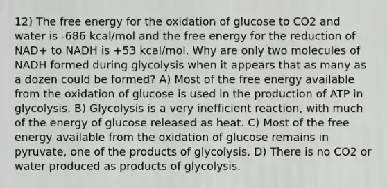 12) The free energy for the oxidation of glucose to CO2 and water is -686 kcal/mol and the free energy for the reduction of NAD+ to NADH is +53 kcal/mol. Why are only two molecules of NADH formed during glycolysis when it appears that as many as a dozen could be formed? A) Most of the free energy available from the oxidation of glucose is used in the production of ATP in glycolysis. B) Glycolysis is a very inefficient reaction, with much of the energy of glucose released as heat. C) Most of the free energy available from the oxidation of glucose remains in pyruvate, one of the products of glycolysis. D) There is no CO2 or water produced as products of glycolysis.