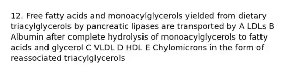 12. Free fatty acids and monoacylglycerols yielded from dietary triacylglycerols by pancreatic lipases are transported by A LDLs B Albumin after complete hydrolysis of monoacylglycerols to fatty acids and glycerol C VLDL D HDL E Chylomicrons in the form of reassociated triacylglycerols