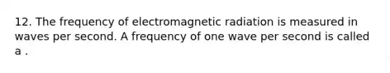 12. The frequency of electromagnetic radiation is measured in waves per second. A frequency of one wave per second is called a .