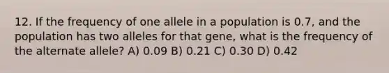 12. If the frequency of one allele in a population is 0.7, and the population has two alleles for that gene, what is the frequency of the alternate allele? A) 0.09 B) 0.21 C) 0.30 D) 0.42