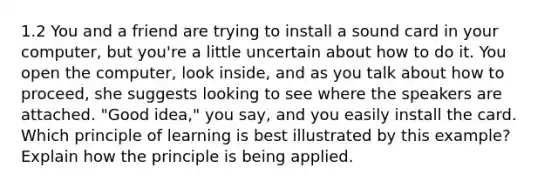 1.2 You and a friend are trying to install a sound card in your computer, but you're a little uncertain about how to do it. You open the computer, look inside, and as you talk about how to proceed, she suggests looking to see where the speakers are attached. "Good idea," you say, and you easily install the card. Which principle of learning is best illustrated by this example? Explain how the principle is being applied.