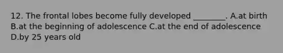12. The frontal lobes become fully developed ________. A.at birth B.at the beginning of adolescence C.at the end of adolescence D.by 25 years old