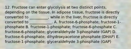 12. Fructose can enter glycolysis at two distinct points, depending on the tissue. In adipose tissue, fructose is directly converted to __________, while in the liver, fructose is directly converted to ____________. A. fructose-6-phosphate; fructose-1-phosphate B. fructose-1-phosphate; fructose-6-phosphate C. fructose-6-phosphate; glyceraldehyde 3-phosphate (GAP) D. fructose-6-phosphate; dihydroxyacetone phosphate (DHAP) E. fructose-1-phosphate; glyceraldehyde 3-phosphate (GAP)