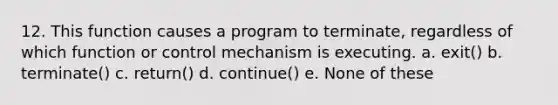 12. This function causes a program to terminate, regardless of which function or control mechanism is executing. a. exit() b. terminate() c. return() d. continue() e. None of these