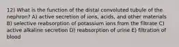 12) What is the function of the distal convoluted tubule of the nephron? A) active secretion of ions, acids, and other materials B) selective reabsorption of potassium ions from the filtrate C) active alkaline secretion D) reabsorption of urine E) filtration of blood