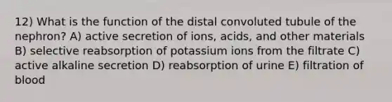 12) What is the function of the distal convoluted tubule of the nephron? A) active secretion of ions, acids, and other materials B) selective reabsorption of potassium ions from the filtrate C) active alkaline secretion D) reabsorption of urine E) filtration of blood