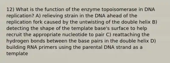 12) What is the function of the enzyme topoisomerase in DNA replication? A) relieving strain in the DNA ahead of the replication fork caused by the untwisting of the double helix B) detecting the shape of the template base's surface to help recruit the appropriate nucleotide to pair C) reattaching the hydrogen bonds between the base pairs in the double helix D) building RNA primers using the parental DNA strand as a template