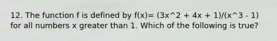 12. The function f is defined by f(x)= (3x^2 + 4x + 1)/(x^3 - 1) for all numbers x greater than 1. Which of the following is true?