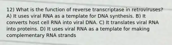 12) What is the function of reverse transcriptase in retroviruses? A) It uses viral RNA as a template for DNA synthesis. B) It converts host cell RNA into viral DNA. C) It translates viral RNA into proteins. D) It uses viral RNA as a template for making complementary RNA strands