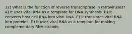 12) What is the function of reverse transcriptase in retroviruses? A) It uses viral RNA as a template for DNA synthesis. B) It converts host cell RNA into viral DNA. C) It translates viral RNA into proteins. D) It uses viral RNA as a template for making complementary RNA strands.