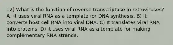 12) What is the function of reverse transcriptase in retroviruses? A) It uses viral RNA as a template for DNA synthesis. B) It converts host cell RNA into viral DNA. C) It translates viral RNA into proteins. D) It uses viral RNA as a template for making complementary RNA strands.