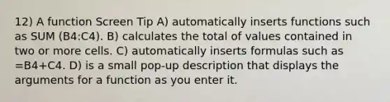 12) A function Screen Tip A) automatically inserts functions such as SUM (B4:C4). B) calculates the total of values contained in two or more cells. C) automatically inserts formulas such as =B4+C4. D) is a small pop-up description that displays the arguments for a function as you enter it.