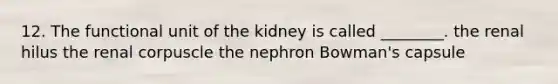 12. The functional unit of the kidney is called ________. the renal hilus the renal corpuscle the nephron Bowman's capsule