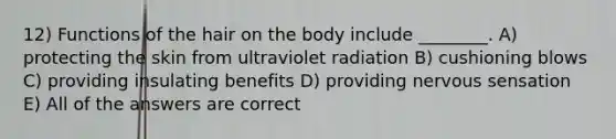 12) Functions of the hair on the body include ________. A) protecting the skin from ultraviolet radiation B) cushioning blows C) providing insulating benefits D) providing nervous sensation E) All of the answers are correct