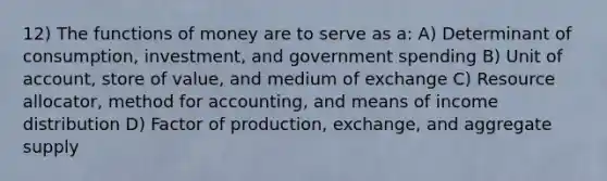 12) The functions of money are to serve as a: A) Determinant of consumption, investment, and government spending B) Unit of account, store of value, and medium of exchange C) Resource allocator, method for accounting, and means of income distribution D) Factor of production, exchange, and aggregate supply