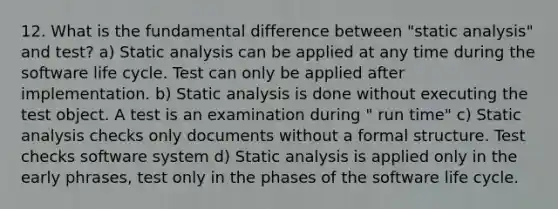 12. What is the fundamental difference between "static analysis" and test? a) Static analysis can be applied at any time during the software life cycle. Test can only be applied after implementation. b) Static analysis is done without executing the test object. A test is an examination during " run time" c) Static analysis checks only documents without a formal structure. Test checks software system d) Static analysis is applied only in the early phrases, test only in the phases of the software life cycle.