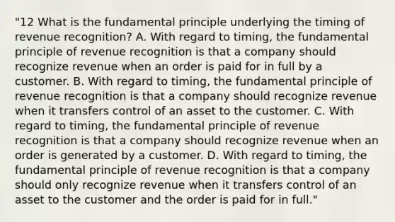 "12 What is the fundamental principle underlying the timing of revenue recognition? A. With regard to timing, the fundamental principle of revenue recognition is that a company should recognize revenue when an order is paid for in full by a customer. B. With regard to timing, the fundamental principle of revenue recognition is that a company should recognize revenue when it transfers control of an asset to the customer. C. With regard to timing, the fundamental principle of revenue recognition is that a company should recognize revenue when an order is generated by a customer. D. With regard to timing, the fundamental principle of revenue recognition is that a company should only recognize revenue when it transfers control of an asset to the customer and the order is paid for in full."